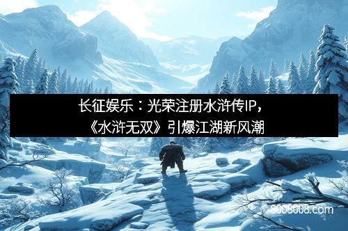 长征娱乐：光荣注册水浒传IP，《水浒无双》引爆江湖新风潮